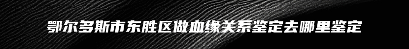 鄂尔多斯市东胜区做血缘关系鉴定去哪里鉴定