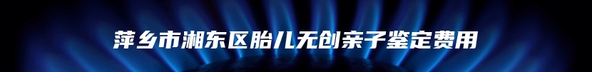 萍乡市湘东区胎儿无创亲子鉴定费用