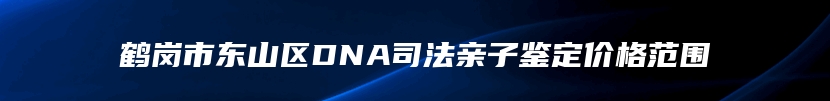鹤岗市东山区DNA司法亲子鉴定价格范围