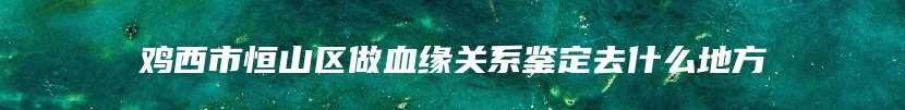 鸡西市恒山区做血缘关系鉴定去什么地方