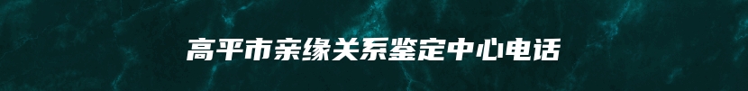 高平市亲缘关系鉴定中心电话