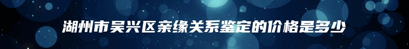 湖州市吴兴区亲缘关系鉴定的价格是多少