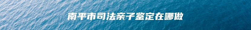 南平市司法亲子鉴定在哪做