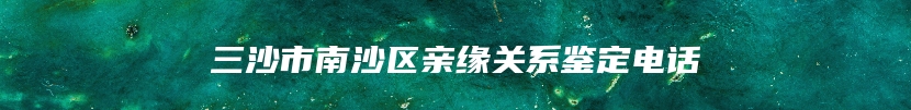 三沙市南沙区亲缘关系鉴定电话