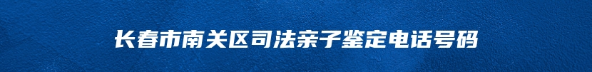 长春市南关区司法亲子鉴定电话号码