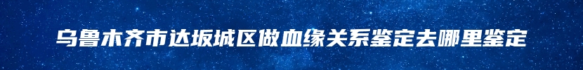 乌鲁木齐市达坂城区做血缘关系鉴定去哪里鉴定