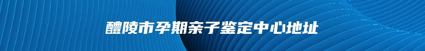 醴陵市孕期亲子鉴定中心地址