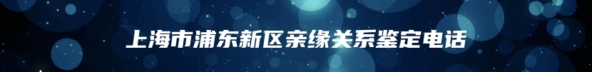 上海市浦东新区亲缘关系鉴定电话