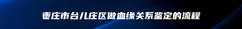枣庄市台儿庄区做血缘关系鉴定的流程