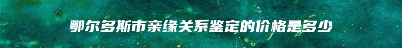 鄂尔多斯市亲缘关系鉴定的价格是多少