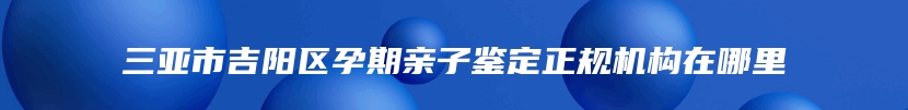 三亚市吉阳区孕期亲子鉴定正规机构在哪里