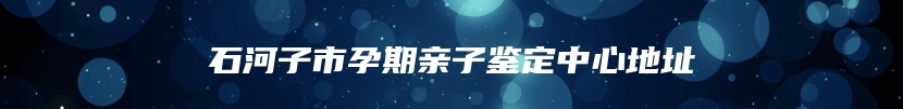 石河子市孕期亲子鉴定中心地址