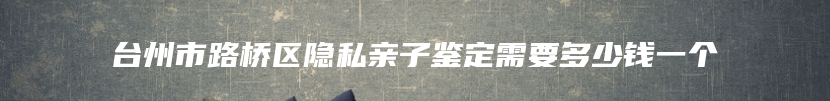 台州市路桥区隐私亲子鉴定需要多少钱一个