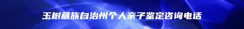 玉树藏族自治州个人亲子鉴定咨询电话