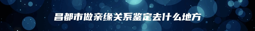 昌都市做亲缘关系鉴定去什么地方