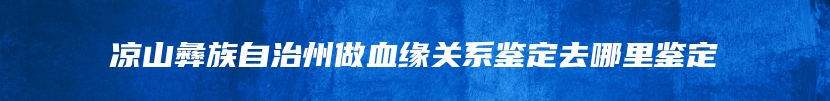 凉山彝族自治州做血缘关系鉴定去哪里鉴定