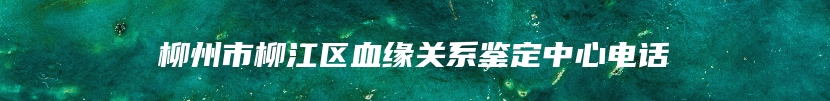 柳州市柳江区血缘关系鉴定中心电话