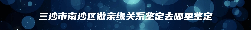 三沙市南沙区做亲缘关系鉴定去哪里鉴定