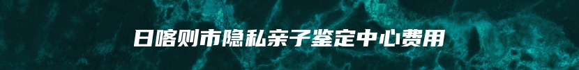 日喀则市隐私亲子鉴定中心费用