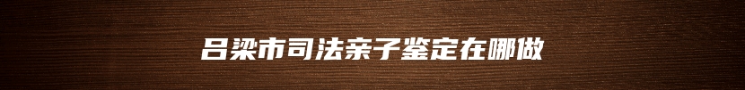 吕梁市司法亲子鉴定在哪做