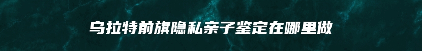 乌拉特前旗隐私亲子鉴定在哪里做