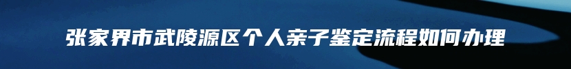 张家界市武陵源区个人亲子鉴定流程如何办理