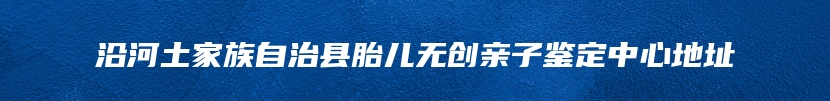 沿河土家族自治县胎儿无创亲子鉴定中心地址