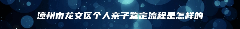 漳州市龙文区个人亲子鉴定流程是怎样的