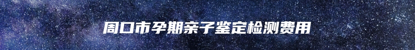周口市孕期亲子鉴定检测费用