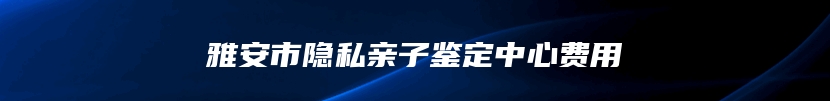 雅安市隐私亲子鉴定中心费用