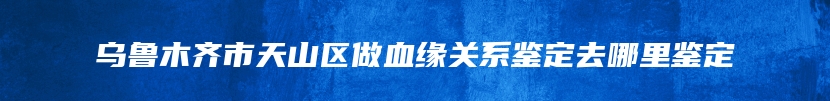 乌鲁木齐市天山区做血缘关系鉴定去哪里鉴定