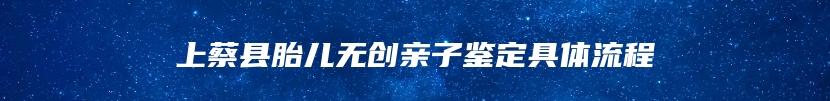 上蔡县胎儿无创亲子鉴定具体流程