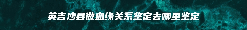 英吉沙县做血缘关系鉴定去哪里鉴定