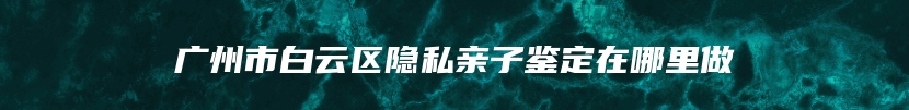 广州市白云区隐私亲子鉴定在哪里做