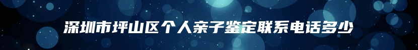 深圳市坪山区个人亲子鉴定联系电话多少