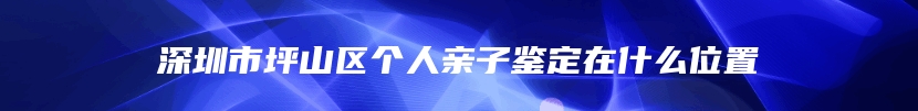深圳市坪山区个人亲子鉴定在什么位置