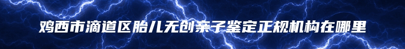 鸡西市滴道区胎儿无创亲子鉴定正规机构在哪里