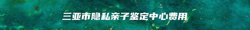 三亚市隐私亲子鉴定中心费用