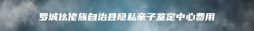 罗城仫佬族自治县隐私亲子鉴定中心费用