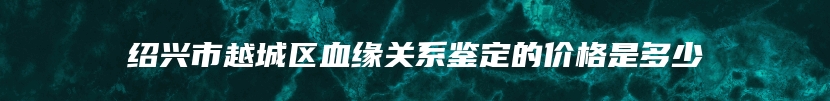 绍兴市越城区血缘关系鉴定的价格是多少