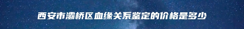 西安市灞桥区血缘关系鉴定的价格是多少