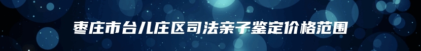 枣庄市台儿庄区司法亲子鉴定价格范围