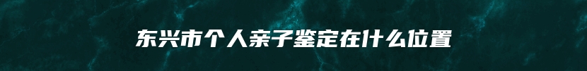 东兴市个人亲子鉴定在什么位置