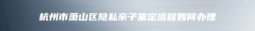 杭州市萧山区隐私亲子鉴定流程如何办理