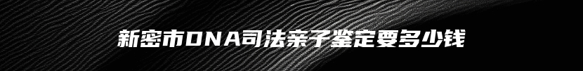 新密市DNA司法亲子鉴定要多少钱