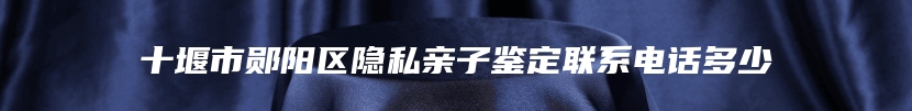 十堰市郧阳区隐私亲子鉴定联系电话多少