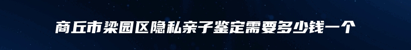 商丘市梁园区隐私亲子鉴定需要多少钱一个
