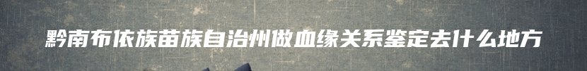 黔南布依族苗族自治州做血缘关系鉴定去什么地方