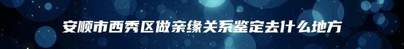 安顺市西秀区做亲缘关系鉴定去什么地方