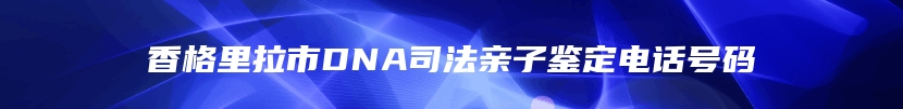 香格里拉市DNA司法亲子鉴定电话号码